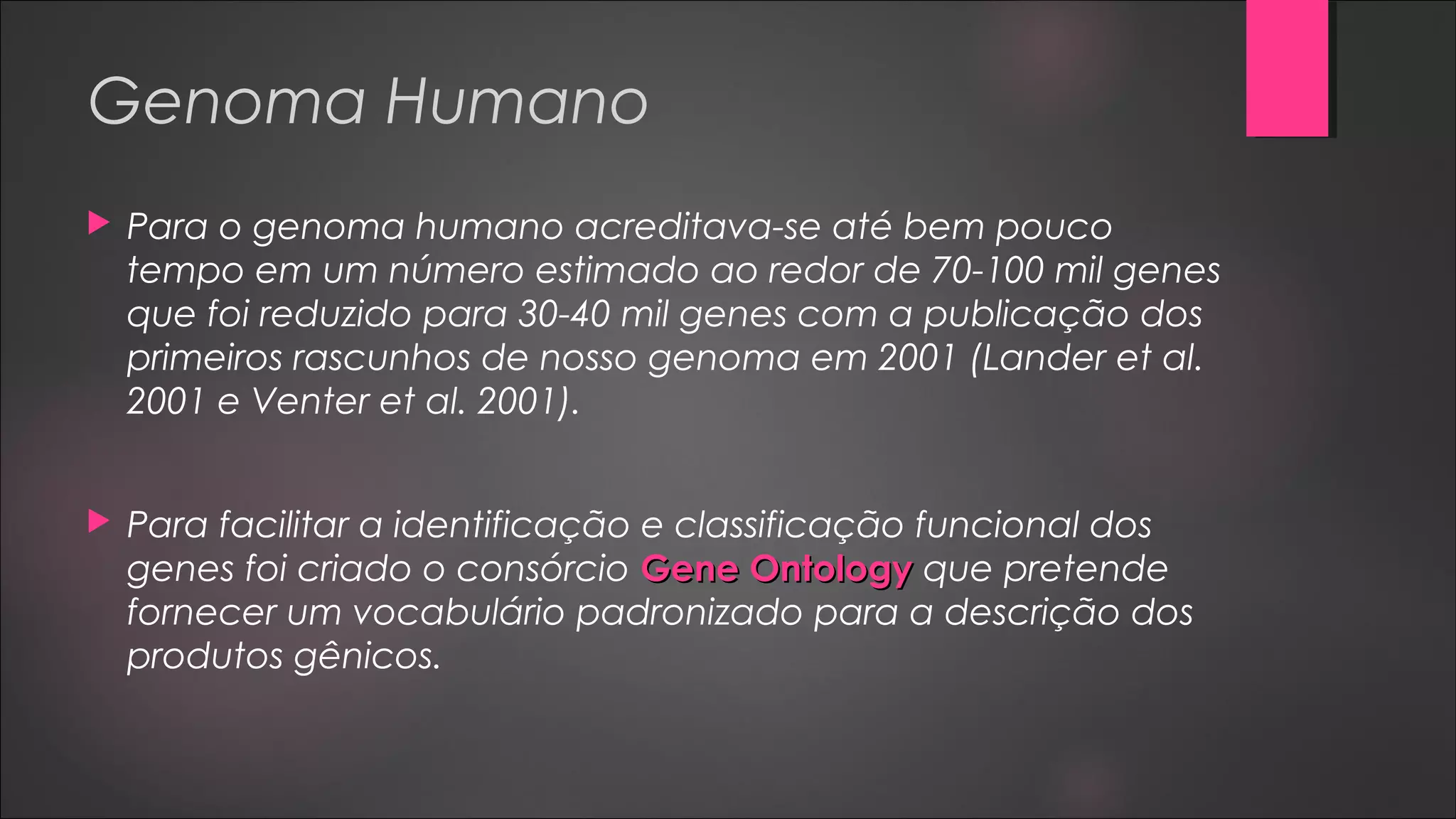 Genoma Humano
 Para o genoma humano acreditava-se até bem pouco
tempo em um número estimado ao redor de 70-100 mil genes
que foi reduzido para 30-40 mil genes com a publicação dos
primeiros rascunhos de nosso genoma em 2001 (Lander et al.
2001 e Venter et al. 2001).
 Para facilitar a identificação e classificação funcional dos
genes foi criado o consórcio Gene OntologyGene Ontology que pretende
fornecer um vocabulário padronizado para a descrição dos
produtos gênicos.
 