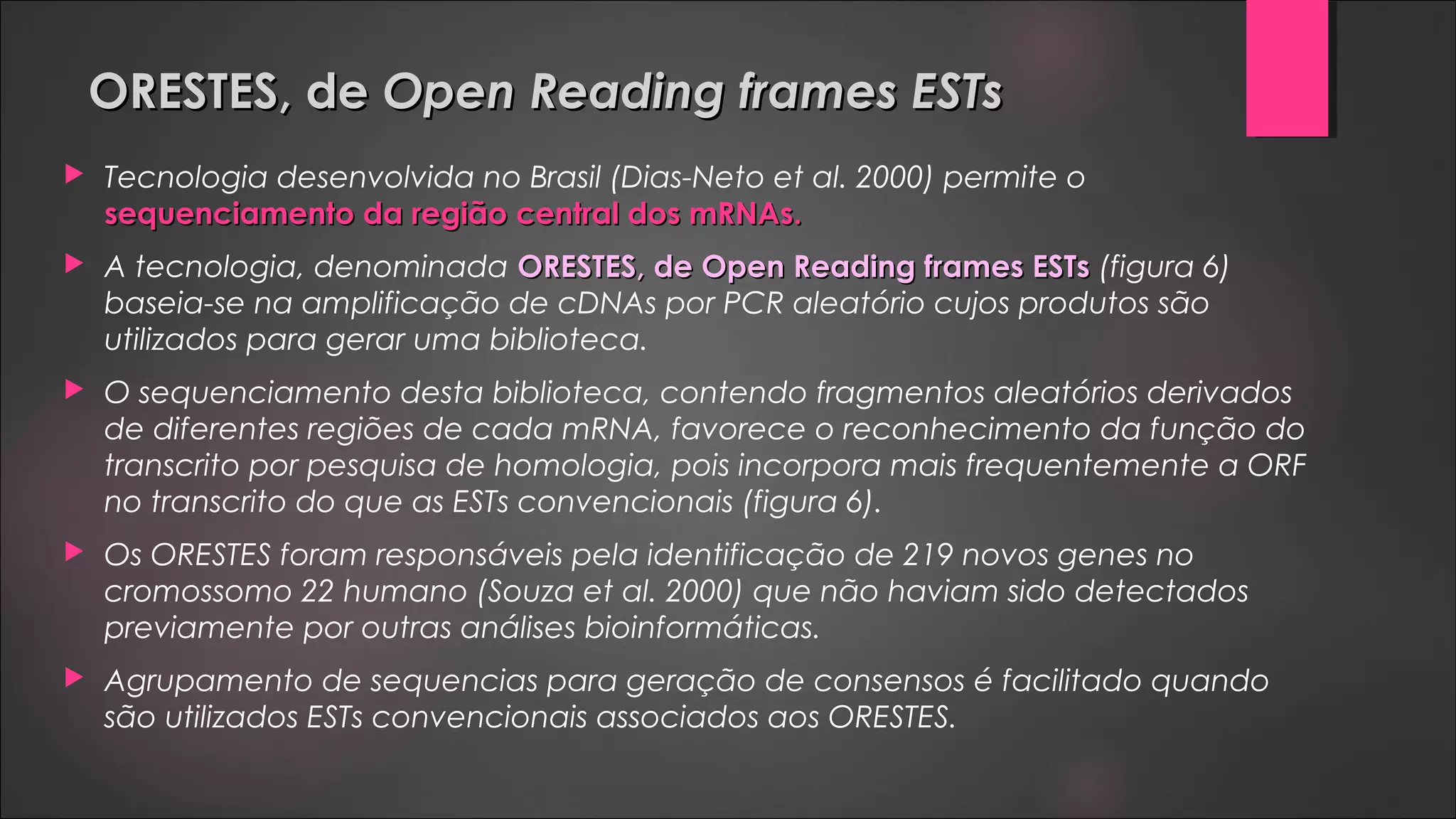 ORESTES, deORESTES, de Open Reading frames ESTsOpen Reading frames ESTs
 Tecnologia desenvolvida no Brasil (Dias-Neto et al. 2000) permite o
sequenciamento da região central dos mRNAs.sequenciamento da região central dos mRNAs.
 A tecnologia, denominada ORESTES, de Open Reading frames ESTsORESTES, de Open Reading frames ESTs (figura 6)
baseia-se na amplificação de cDNAs por PCR aleatório cujos produtos são
utilizados para gerar uma biblioteca.
 O sequenciamento desta biblioteca, contendo fragmentos aleatórios derivados
de diferentes regiões de cada mRNA, favorece o reconhecimento da função do
transcrito por pesquisa de homologia, pois incorpora mais frequentemente a ORF
no transcrito do que as ESTs convencionais (figura 6).
 Os ORESTES foram responsáveis pela identificação de 219 novos genes no
cromossomo 22 humano (Souza et al. 2000) que não haviam sido detectados
previamente por outras análises bioinformáticas.
 Agrupamento de sequencias para geração de consensos é facilitado quando
são utilizados ESTs convencionais associados aos ORESTES.
 