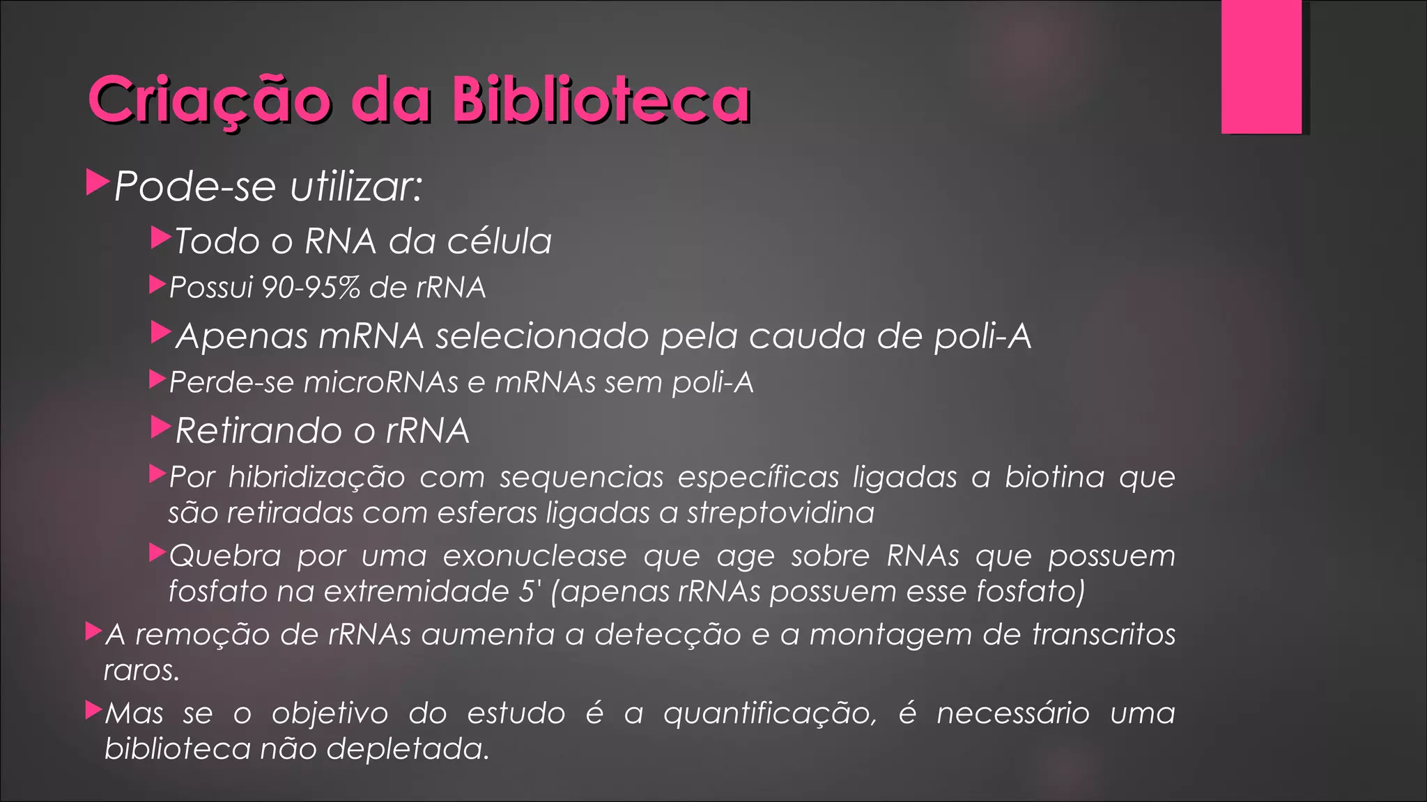 Criação da BibliotecaCriação da Biblioteca
Pode-se utilizar:
Todo o RNA da célula
Possui 90-95% de rRNA
Apenas mRNA selecionado pela cauda de poli-A
Perde-se microRNAs e mRNAs sem poli-A
Retirando o rRNA
Por hibridização com sequencias específicas ligadas a biotina que
são retiradas com esferas ligadas a streptovidina
Quebra por uma exonuclease que age sobre RNAs que possuem
fosfato na extremidade 5' (apenas rRNAs possuem esse fosfato)
A remoção de rRNAs aumenta a detecção e a montagem de transcritos
raros.
Mas se o objetivo do estudo é a quantificação, é necessário uma
biblioteca não depletada.
 
