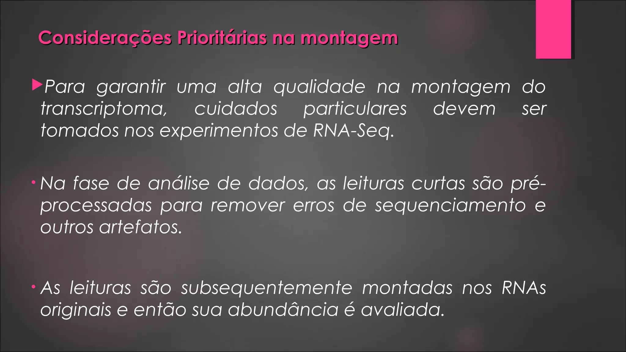 Considerações Prioritárias na montagemConsiderações Prioritárias na montagem
Para garantir uma alta qualidade na montagem do
transcriptoma, cuidados particulares devem ser
tomados nos experimentos de RNA-Seq.
• Na fase de análise de dados, as leituras curtas são pré-
processadas para remover erros de sequenciamento e
outros artefatos.
• As leituras são subsequentemente montadas nos RNAs
originais e então sua abundância é avaliada.
 