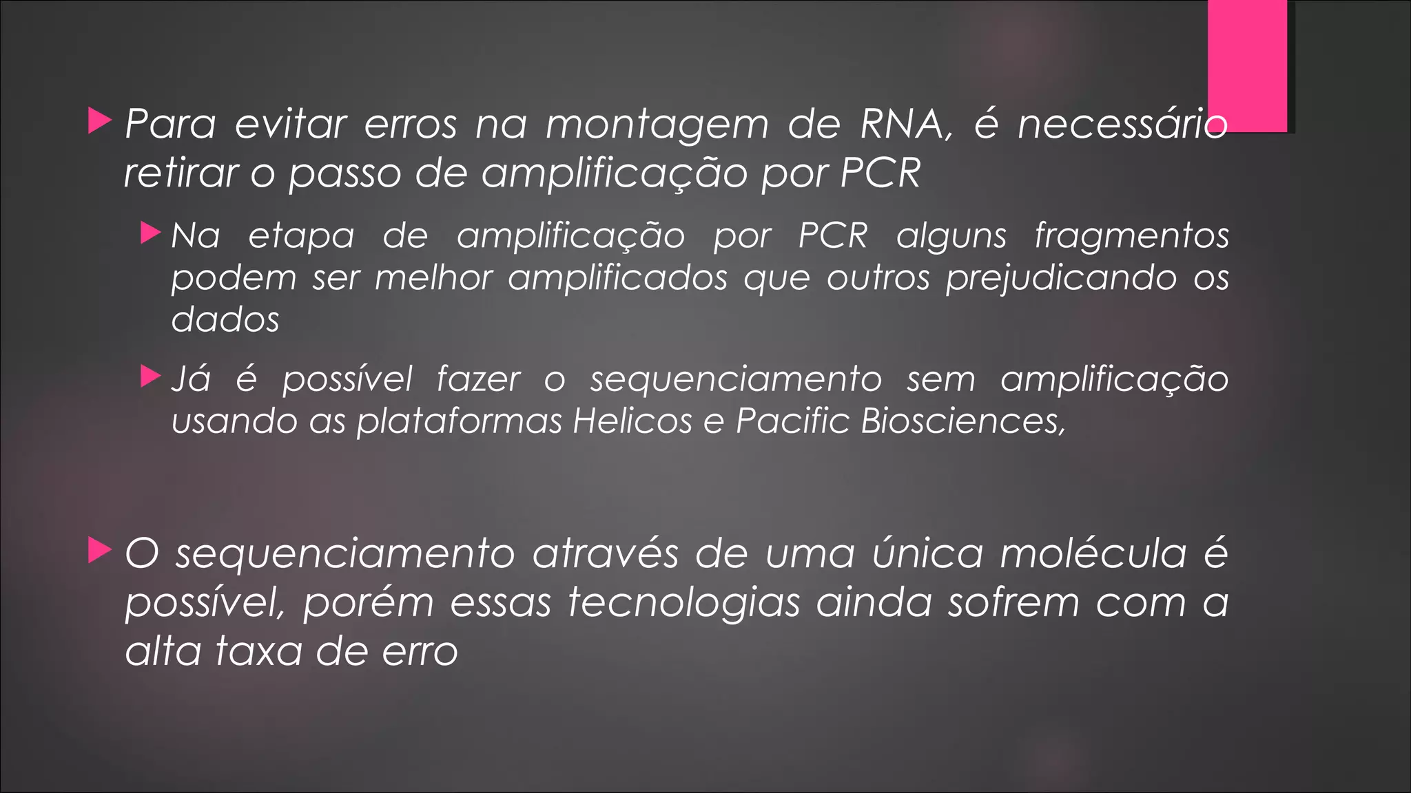  Para evitar erros na montagem de RNA, é necessário
retirar o passo de amplificação por PCR
 Na etapa de amplificação por PCR alguns fragmentos
podem ser melhor amplificados que outros prejudicando os
dados
 Já é possível fazer o sequenciamento sem amplificação
usando as plataformas Helicos e Pacific Biosciences,
 O sequenciamento através de uma única molécula é
possível, porém essas tecnologias ainda sofrem com a
alta taxa de erro
 