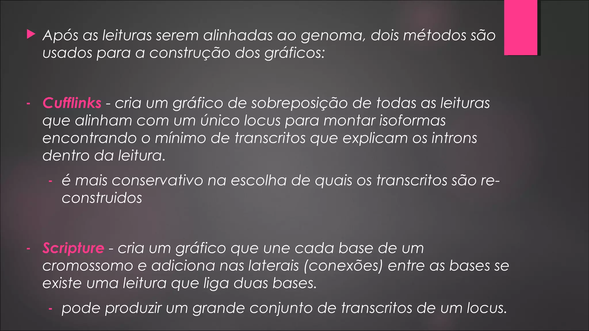  Após as leituras serem alinhadas ao genoma, dois métodos são
usados para a construção dos gráficos:
- Cufflinks - cria um gráfico de sobreposição de todas as leituras
que alinham com um único locus para montar isoformas
encontrando o mínimo de transcritos que explicam os introns
dentro da leitura.
- é mais conservativo na escolha de quais os transcritos são re-
construidos
- Scripture - cria um gráfico que une cada base de um
cromossomo e adiciona nas laterais (conexões) entre as bases se
existe uma leitura que liga duas bases.
- pode produzir um grande conjunto de transcritos de um locus.
 