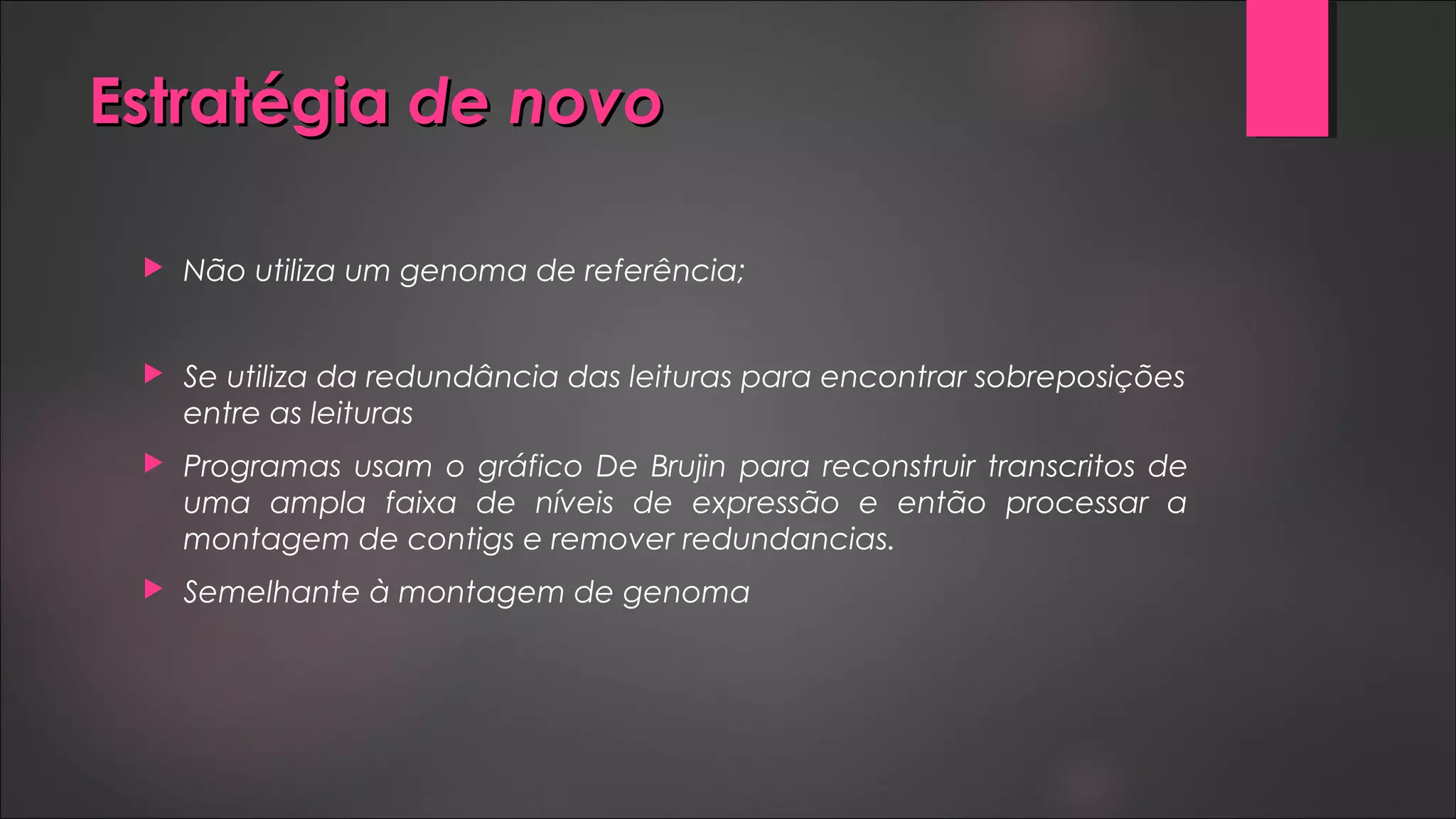 EstratégiaEstratégia de novode novo
 Não utiliza um genoma de referência;
 Se utiliza da redundância das leituras para encontrar sobreposições
entre as leituras
 Programas usam o gráfico De Brujin para reconstruir transcritos de
uma ampla faixa de níveis de expressão e então processar a
montagem de contigs e remover redundancias.
 Semelhante à montagem de genoma
 