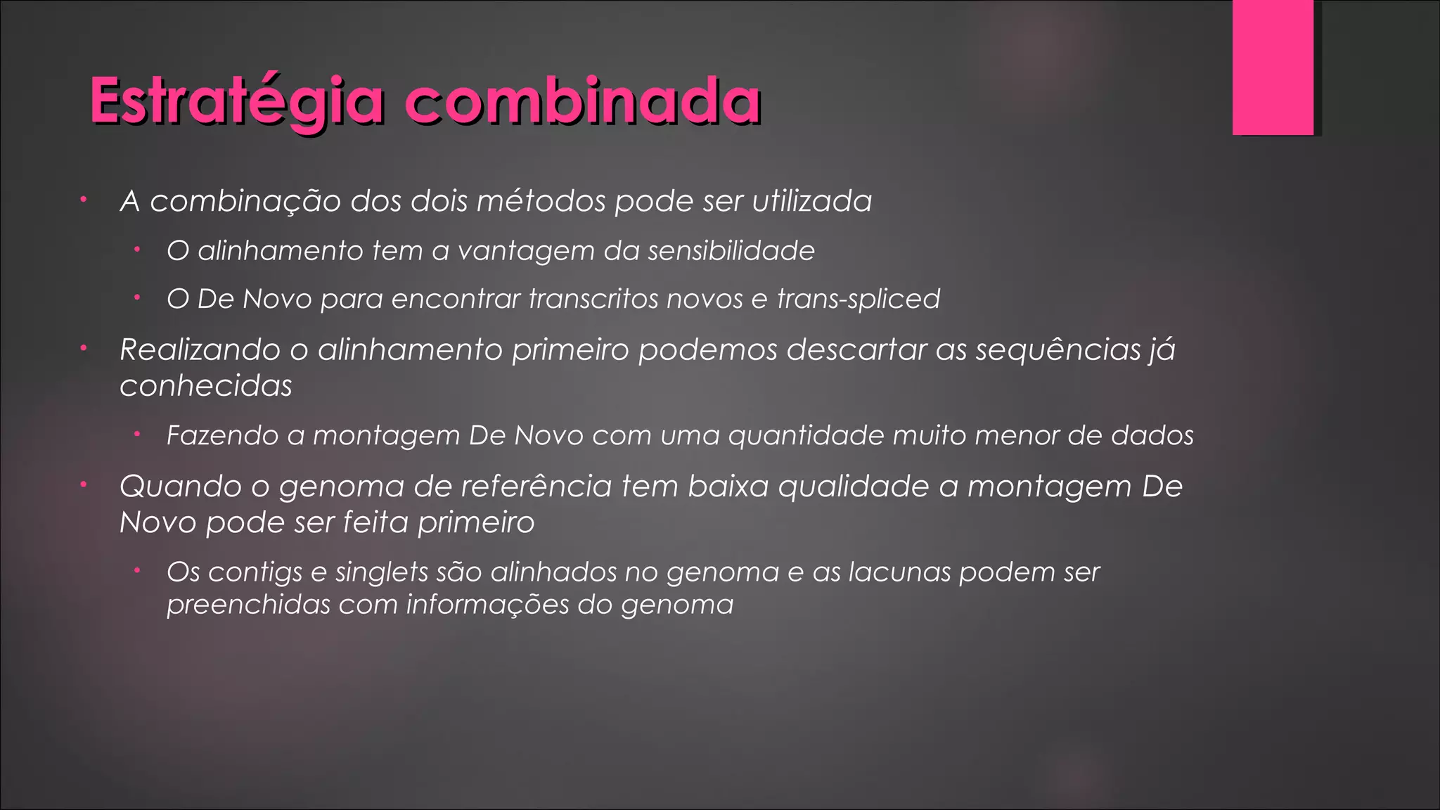 Estratégia combinadaEstratégia combinada
• A combinação dos dois métodos pode ser utilizada
• O alinhamento tem a vantagem da sensibilidade
• O De Novo para encontrar transcritos novos e trans-spliced
• Realizando o alinhamento primeiro podemos descartar as sequências já
conhecidas
• Fazendo a montagem De Novo com uma quantidade muito menor de dados
• Quando o genoma de referência tem baixa qualidade a montagem De
Novo pode ser feita primeiro
• Os contigs e singlets são alinhados no genoma e as lacunas podem ser
preenchidas com informações do genoma
 