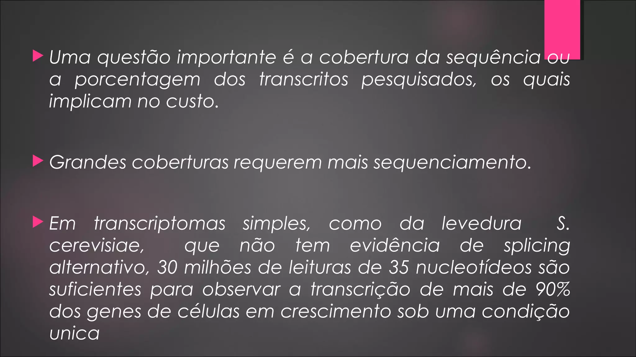  Uma questão importante é a cobertura da sequência ou
a porcentagem dos transcritos pesquisados, os quais
implicam no custo.
 Grandes coberturas requerem mais sequenciamento.
 Em transcriptomas simples, como da levedura S.
cerevisiae, que não tem evidência de splicing
alternativo, 30 milhões de leituras de 35 nucleotídeos são
suficientes para observar a transcrição de mais de 90%
dos genes de células em crescimento sob uma condição
unica
 