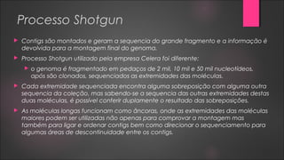 Processo Shotgun
 Contigs são montados e geram a sequencia do grande fragmento e a informação é
devolvida para a montagem final do genoma.
 Processo Shotgun utilizado pela empresa Celera foi diferente:
 o genoma é fragmentado em pedaços de 2 mil, 10 mil e 50 mil nucleotídeos,
após são clonados, sequenciados as extremidades das moléculas.
 Cada extremidade sequenciada encontra alguma sobreposição com alguma outra
sequencia da coleção, mas sabendo-se a sequencia das outras extremidades destas
duas moléculas, é possível conferir duplamente o resultado das sobreposições.
 As moléculas longas funcionam como âncoras, onde as extremidades das moléculas
maiores podem ser utilizadas não apenas para comprovar a montagem mas
também para ligar e ordenar contigs bem como direcionar o sequenciamento para
algumas áreas de descontinuidade entre os contigs.
 