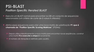 PSI-BLAST
Position-Specific Iterated BLAST
 Executa um BLAST normal para encontrar no DB um conjunto de sequencias
relacionadas (um critério de corte de E-value é utilizado);
 Alinha essas sequencias para criar uma nova matriz de substituição P1 que é
chamada de “Position Specific Scoring Matrices” (PSSMs);
 Depois utiliza interativamente a nova matriz para encontrar novas seqüências, construir
uma matriz P2 e executar a etapa 2 novamente;
 O número de iterações é definido pelo usuário.
 