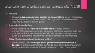Bancos de dados secundários do NCBI
 UniGene
 agrupa todas as sequencias parciais do transcriptoma de um organismo
em aglomerados ou clusters, onde cada aglomerado representa a
sequencia consenso de um gene.
 Banco de dados RefSeq
 reúne somente as sequencias de referência, ou seja, a mais
representativa sequencia de um transcrito, editada e inspecionada por
um curador. É, frequentemente, o melhor banco de dados para se
evitar a redundância natural num universo com tantas informações.
 OMIM (Online Mendelian Inheritance in Man)
 que foi criado para catalogar todos genes e alelos relacionados a
doenças e outras características humanas, bem como proporcionar um
detalhamento técnico e bibliografia referente a cada característica.
 