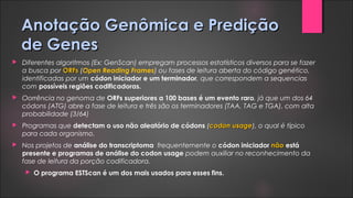 Anotação Genômica e PrediçãoAnotação Genômica e Predição
de Genesde Genes
 Diferentes algoritmos (Ex: GenScan) empregam processos estatísticos diversos para se fazer
a busca por ORFsORFs (Open Reading Frames) ou fases de leitura aberta do código genético,
identificadas por um códon iniciador e um terminador, que correspondem a sequencias
com possíveis regiões codificadoras.
 Oorrência no genoma de ORFs superiores a 100 bases é um evento raro, já que um dos 64
códons (ATG) abre a fase de leitura e três são os terminadores (TAA, TAG e TGA), com alta
probabilidade (3/64)
 Programas que detectam o uso não aleatório de códons (codon usagecodon usage), o qual é típico
para cada organismo.
 Nos projetos de análise do transcriptoma frequentemente o códon iniciador nãonão está
presente e programas de análise do codon usage podem auxiliar no reconhecimento da
fase de leitura da porção codificadora.
 O programa ESTScan é um dos mais usados para esses fins.
 