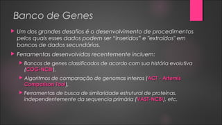 Banco de Genes
 Um dos grandes desafios é o desenvolvimento de procedimentos
pelos quais esses dados podem ser “inseridos” e "extraídos" em
bancos de dados secundários.
 Ferramentas desenvolvidas recentemente incluem:
 Bancos de genes classificados de acordo com sua história evolutiva
(COG-NCBICOG-NCBI),
 Algoritmos de comparação de genomas inteiros (ACT - ArtemisACT - Artemis
Comparison ToolComparison Tool),
 Ferramentas de busca de similaridade estrutural de proteínas,
independentemente da sequencia primária (VAST-NCBIVAST-NCBI), etc.
 