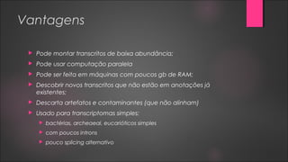 Vantagens
 Pode montar transcritos de baixa abundância;
 Pode usar computação paralela
 Pode ser feita em máquinas com poucos gb de RAM;
 Descobrir novos transcritos que não estão em anotações já
existentes;
 Descarta artefatos e contaminantes (que não alinham)
 Usado para transcriptomas simples:
 bactérias, archeaeal, eucarióticos simples
 com poucos introns
 pouco splicing alternativo
 