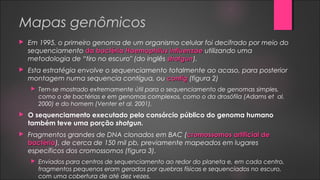 Mapas genômicos
 Em 1995, o primeiro genoma de um organismo celular foi decifrado por meio do
sequenciamento da bactériada bactéria Haemophilus influenzaeHaemophilus influenzae utilizando uma
metodologia de “tiro no escuro" (do inglês shotgunshotgun).
 Esta estratégia envolve o sequenciamento totalmente ao acaso, para posterior
montagem numa sequencia contígua, ou contigcontig (figura 2)
 Tem-se mostrado extremamente útil para o sequenciamento de genomas simples,
como o de bactérias e em genomas complexos, como o da drosófila (Adams et al.
2000) e do homem (Venter et al. 2001).
 O sequenciamento executado pelo consórcio público do genoma humano
também teve uma porção shotgun.
 Fragmentos grandes de DNA clonados em BAC (cromossomos artificial decromossomos artificial de
bactériabactéria), de cerca de 150 mil pb, previamente mapeados em lugares
específicos dos cromossomos (figura 3).
 Enviados para centros de sequenciamento ao redor do planeta e, em cada centro,
fragmentos pequenos eram gerados por quebras físicas e sequenciados no escuro,
com uma cobertura de até dez vezes.
 