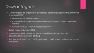 Desvantagens
 A montagem de organismos eucariotos complexos pode consumir muita
memória RAM
 Grande quantidade de dados
 Complexidade dos gráficos de Brujin nescessários para analizar os possíveis
splicings
 Consome dias ou semanasde processamento
 Exige maior cobertura(30x)
 Suscetível a erros de leitura, pode não diferenciar um erro do
sequenciamento de um splicing
 Trechos similares(como parálogos) ainda podem ser considerados um só
transcrito
 
