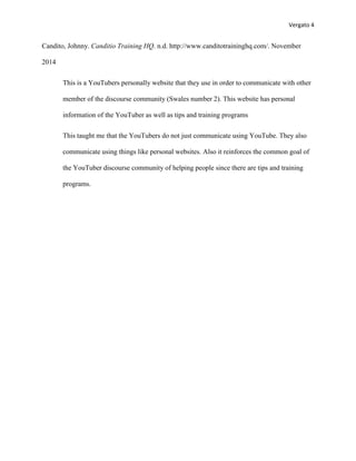 Vergato 4 
Candito, Johnny. Canditio Training HQ. n.d. http://www.canditotraininghq.com/. November 
2014 
This is a YouTubers personally website that they use in order to communicate with other 
member of the discourse community (Swales number 2). This website has personal 
information of the YouTuber as well as tips and training programs 
This taught me that the YouTubers do not just communicate using YouTube. They also 
communicate using things like personal websites. Also it reinforces the common goal of 
the YouTuber discourse community of helping people since there are tips and training 
programs. 
