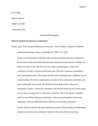 Vergato 1 
Joe Vergato 
Rebecca Agosta 
UWRT 1103-007 
7 November 2014 
Annotated Bibliography 
What is required of a discourse community? 
Swales, John. ''The Concept of Discourse Community." Genre Analysis: English in Academic 
and Research Settings. Boston: Cambridge UP, 1990.21-32. Print 
Swales was the first piece of literature that our class read about discourse communities. 
In this article Swales discussed what discourse communities were and the six things you 
need to be a part of one. The first way was to share common goals. A discourse 
community all share a common predominate goal. The next is discourse communities 
have intercommunication. This means each discourse community have a different way of 
communicating. Next there is participation, in order to be in a discourse community you 
have to participate in its events. The fourth necessary thing to be in a discourse 
community is genres. A discourse community will naturally break up into smaller groups. 
Lexis is also necessary to be in a discourse community. This is the special vocabulary 
used in every different discourse community. Lastly you need expertise in discourse 
community. There are different levels of skill in every discourse community. 
Swales article was the driving factor behind my research. When picking YouTube fitness 
channels as my discourse community I made sure that each of the six necessary 
 