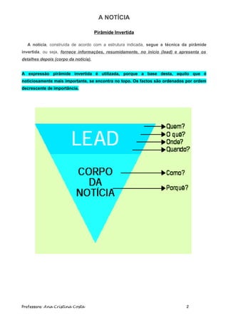 A NOTÍCIA

                                      Pirâmide Invertida

  A notícia, construída de acordo com a estrutura indicada, segue a técnica da pirâmide
invertida, ou seja, fornece informações, resumidamente, no inicio (lead) e apresenta os
detalhes depois (corpo da notícia).


A expressão pirâmide invertida é utilizada, porque a base desta, aquilo que é
noticiosamente mais importante, se encontra no topo. Os factos são ordenados por ordem
decrescente de importância.




Professora: Ana Cristina Costa                                               2
 