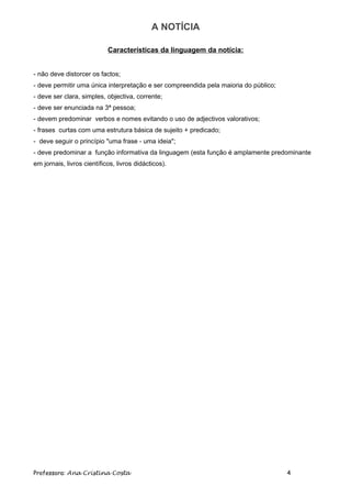 A NOTÍCIA

                            Características da linguagem da notícia:


- não deve distorcer os factos;
- deve permitir uma única interpretação e ser compreendida pela maioria do público;
- deve ser clara, simples, objectiva, corrente;
- deve ser enunciada na 3ª pessoa;
- devem predominar verbos e nomes evitando o uso de adjectivos valorativos;
- frases curtas com uma estrutura básica de sujeito + predicado;
- deve seguir o princípio "uma frase - uma ideia";
- deve predominar a função informativa da linguagem (esta função é amplamente predominante
em jornais, livros científicos, livros didácticos)...
- usar especialmente frases de tipo declarativo




Professora: Ana Cristina Costa                                                        4
 