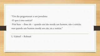 “Um dia perguntaram a um jornalista:
-O que é uma notícia?
-Pois bem – disse ele – quando um cão morde um homem, não é notícia;
mas quando um homem morde um cão, eis a notícia.”
L. Gabriel – Robinet
 