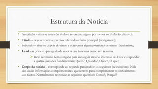 Estrutura da Notícia
• Antetítulo – situa-se antes do título e acrescenta algum pormenor ao título (facultativo);
• Título – deve ser curto e preciso referindo o facto principal (obrigatório);
• Subtítulo – situa-se depois do título e acrescenta algum pormenor ao título (facultativo);
• Lead – o primeiro parágrafo da notícia que funciona como um resumo.
 Deve ser muito bem redigido para conseguir atrair o interesse do leitor e responder
a quatro questões fundamentais: Quem?, Quando?, Onde?, O quê?;
• Corpo da notícia – corresponde ao segundo parágrafo e os seguintes (se existirem). Nele
são dadas informações complementares, que servem para complementar o conhecimento
dos factos. Normalmente responde às seguintes questões: Como?, Porquê?
 