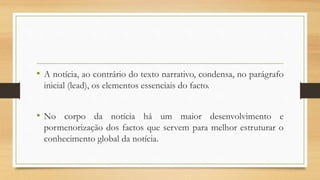 • A notícia, ao contrário do texto narrativo, condensa, no parágrafo
inicial (lead), os elementos essenciais do facto.
• No corpo da notícia há um maior desenvolvimento e
pormenorização dos factos que servem para melhor estruturar o
conhecimento global da notícia.
 