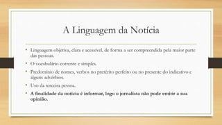 A Linguagem da Notícia
• Linguagem objetiva, clara e acessível, de forma a ser compreendida pela maior parte
das pessoas.
• O vocabulário corrente e simples.
• Predomínio de nomes, verbos no pretérito perfeito ou no presente do indicativo e
alguns advérbios.
• Uso da terceira pessoa.
• A finalidade da notícia é informar, logo o jornalista não pode emitir a sua
opinião.
 