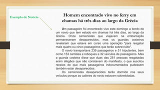 Homem encontrado vivo no ferry em
chamas há três dias ao largo da Grécia
Um passageiro foi encontrado vivo este domingo a bordo de
um navio que tem estado em chamas há três dias, ao largo da
Grécia. Onze camionistas que viajavam na embarcação
permaneceram desaparecidos, mas os guardas costeiros
revelaram que estava em curso uma operação "para resgatar
mais quatro ou cinco passageiros que terão sobrevivido".
O navio transportava 239 passageiros e 51 tripulantes, bem
como 153 camiões e reboques e 32 veículos de passageiros. Mas
a guarda costeira disse que duas das 281 pessoas resgatadas
eram afegãos que não constavam do manifesto, o que suscitou
receios de que mais passageiros indocumentados pudessem
também estar desaparecidos.
Os camionistas desaparecidos terão dormido nos seus
veículos porque as cabines do navio estavam sobrelotadas.
Exemplo de Notícia
 