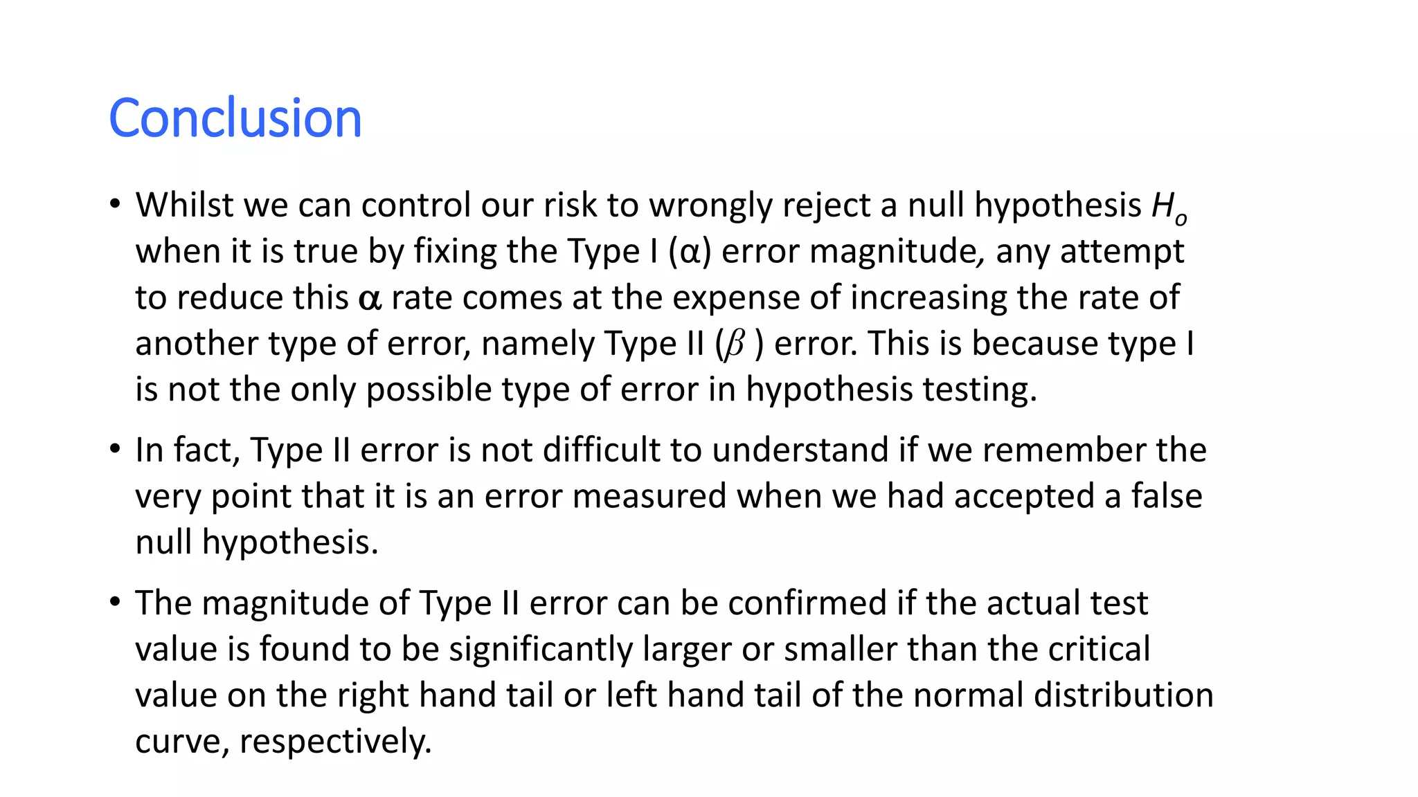 Conclusion
• Whilst we can control our risk to wrongly reject a null hypothesis Ho
when it is true by fixing the Type I (α) error magnitude, any attempt
to reduce this  rate comes at the expense of increasing the rate of
another type of error, namely Type II (β ) error. This is because type I
is not the only possible type of error in hypothesis testing.
• In fact, Type II error is not difficult to understand if we remember the
very point that it is an error measured when we had accepted a false
null hypothesis.
• The magnitude of Type II error can be confirmed if the actual test
value is found to be significantly larger or smaller than the critical
value on the right hand tail or left hand tail of the normal distribution
curve, respectively.
 