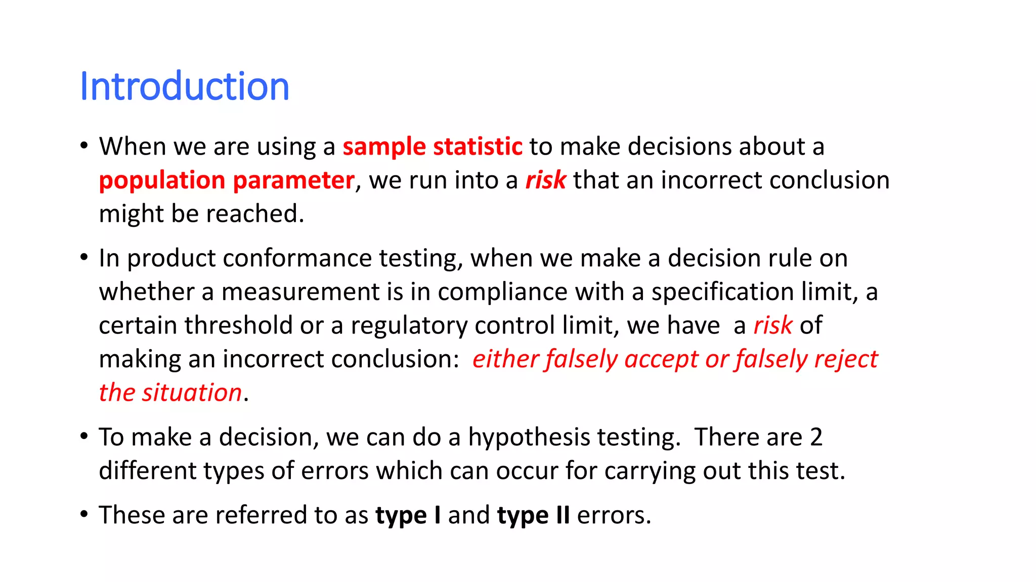 Introduction
• When we are using a sample statistic to make decisions about a
population parameter, we run into a risk that an incorrect conclusion
might be reached.
• In product conformance testing, when we make a decision rule on
whether a measurement is in compliance with a specification limit, a
certain threshold or a regulatory control limit, we have a risk of
making an incorrect conclusion: either falsely accept or falsely reject
the situation.
• To make a decision, we can do a hypothesis testing. There are 2
different types of errors which can occur for carrying out this test.
• These are referred to as type I and type II errors.
 