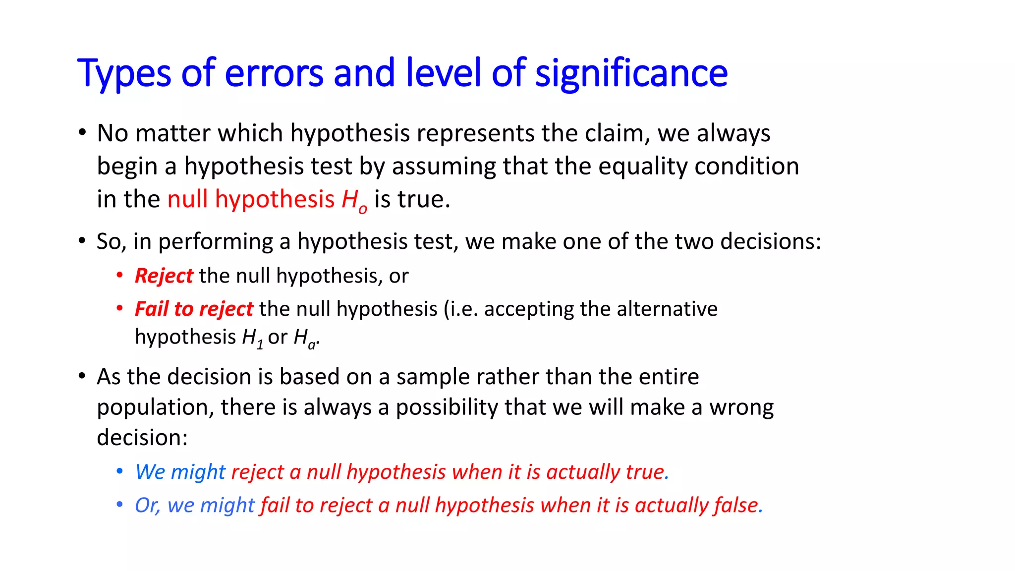 Types of errors and level of significance
• No matter which hypothesis represents the claim, we always
begin a hypothesis test by assuming that the equality condition
in the null hypothesis Ho is true.
• So, in performing a hypothesis test, we make one of the two decisions:
• Reject the null hypothesis, or
• Fail to reject the null hypothesis (i.e. accepting the alternative
hypothesis H1 or Ha.
• As the decision is based on a sample rather than the entire
population, there is always a possibility that we will make a wrong
decision:
• We might reject a null hypothesis when it is actually true.
• Or, we might fail to reject a null hypothesis when it is actually false.
 