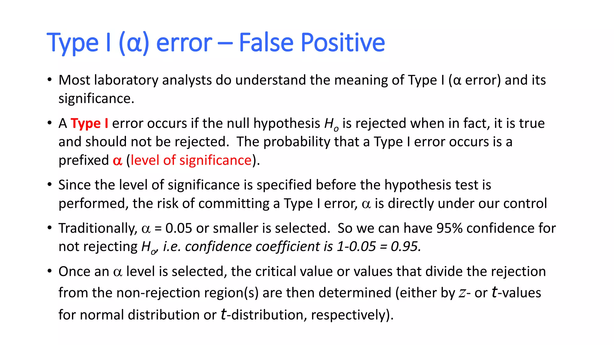 Type I (α) error – False Positive
• Most laboratory analysts do understand the meaning of Type I (α error) and its
significance.
• A Type I error occurs if the null hypothesis Ho is rejected when in fact, it is true
and should not be rejected. The probability that a Type I error occurs is a
prefixed  (level of significance).
• Since the level of significance is specified before the hypothesis test is
performed, the risk of committing a Type I error,  is directly under our control
• Traditionally,  = 0.05 or smaller is selected. So we can have 95% confidence for
not rejecting Ho, i.e. confidence coefficient is 1-0.05 = 0.95.
• Once an  level is selected, the critical value or values that divide the rejection
from the non-rejection region(s) are then determined (either by z- or t-values
for normal distribution or t-distribution, respectively).
 