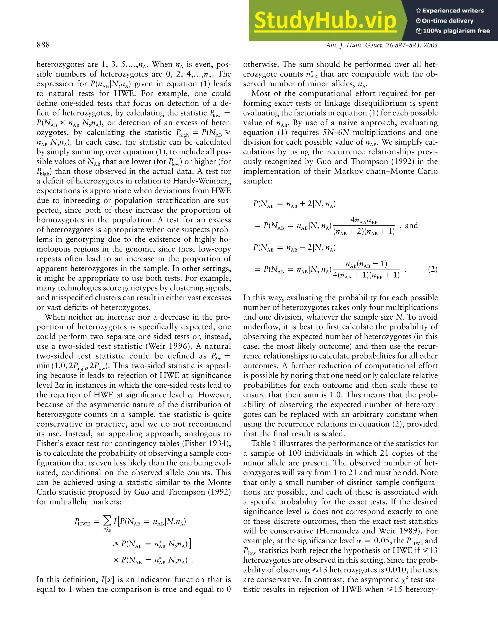 888 Am. J. Hum. Genet. 76:887–883, 2005
heterozygotes are 1, 3, 5,…, . When is even, pos-
n n
A A
sible numbers of heterozygotes are 0, 2, 4,…, . The
nA
expression for given in equation (1) leads
P(n FN,n )
AB A
to natural tests for HWE. For example, one could
define one-sided tests that focus on detection of a de-
ficit of heterozygotes, by calculating the statistic P p
low
, or detection of an excess of heter-
P(N ⭐ n FN,n )
AB AB A
ozygotes, by calculating the statistic P p P(N ⭓
high AB
. In each case, the statistic can be calculated
n FN,n )
AB A
by simply summing over equation (1), to include all pos-
sible values of that are lower (for ) or higher (for
N P
AB low
) than those observed in the actual data. A test for
Phigh
a deficit of heterozygotes in relation to Hardy-Weinberg
expectations is appropriate when deviations from HWE
due to inbreeding or population stratification are sus-
pected, since both of these increase the proportion of
homozygotes in the population. A test for an excess
of heterozygotes is appropriate when one suspects prob-
lems in genotyping due to the existence of highly ho-
mologous regions in the genome, since these low-copy
repeats often lead to an increase in the proportion of
apparent heterozygotes in the sample. In other settings,
it might be appropriate to use both tests. For example,
many technologies score genotypes by clustering signals,
and misspecified clusters can result in either vast excesses
or vast deficits of heterozygotes.
When neither an increase nor a decrease in the pro-
portion of heterozygotes is specifically expected, one
could perform two separate one-sided tests or, instead,
use a two-sided test statistic (Weir 1996). A natural
two-sided test statistic could be defined as P p
2a
. This two-sided statistic is appeal-
min (1.0, 2P , 2P )
high low
ing because it leads to rejection of HWE at significance
level 2a in instances in which the one-sided tests lead to
the rejection of HWE at significance level a. However,
because of the asymmetric nature of the distribution of
heterozygote counts in a sample, the statistic is quite
conservative in practice, and we do not recommend
its use. Instead, an appealing approach, analogous to
Fisher’s exact test for contingency tables (Fisher 1934),
is to calculate the probability of observing a sample con-
figuration that is even less likely than the one being eval-
uated, conditional on the observed allele counts. This
can be achieved using a statistic similar to the Monte
Carlo statistic proposed by Guo and Thompson (1992)
for multiallelic markers:
P p I P(N p n FN,n )
[
冘
HWE AB AB A
∗
nAB
∗
⭓ P(N p n FN,n ) ]
AB AB A
∗
#P(N p n FN,n ) .
AB AB A
In this definition, I[x] is an indicator function that is
equal to 1 when the comparison is true and equal to 0
otherwise. The sum should be performed over all het-
erozygote counts that are compatible with the ob-
∗
nAB
served number of minor alleles, .
nA
Most of the computational effort required for per-
forming exact tests of linkage disequilibrium is spent
evaluating the factorials in equation (1) for each possible
value of . By use of a naive approach, evaluating
nAB
equation (1) requires 5N–6N multiplications and one
division for each possible value of . We simplify cal-
nAB
culations by using the recurrence relationships previ-
ously recognized by Guo and Thompson (1992) in the
implementation of their Markov chain–Monte Carlo
sampler:
P(N p n ⫹ 2FN, n )
AB AB A
4n n
AA BB
p P(N p n FN, n ) , and
AB AB A
(n ⫹ 2)(n ⫹ 1)
AB AB
P(N p n ⫺ 2FN, n )
AB AB A
n (n ⫺ 1)
AB AB
p P(N p n FN, n ) . (2)
AB AB A
4(n ⫹ 1)(n ⫹ 1)
AA BB
In this way, evaluating the probability for each possible
number of heterozygotes takes only four multiplications
and one division, whatever the sample size N. To avoid
underflow, it is best to first calculate the probability of
observing the expected number of heterozygotes (in this
case, the most likely outcome) and then use the recur-
rence relationships to calculate probabilities for all other
outcomes. A further reduction of computational effort
is possible by noting that one need only calculate relative
probabilities for each outcome and then scale these to
ensure that their sum is 1.0. This means that the prob-
ability of observing the expected number of heterozy-
gotes can be replaced with an arbitrary constant when
using the recurrence relations in equation (2), provided
that the final result is scaled.
Table 1 illustrates the performance of the statistics for
a sample of 100 individuals in which 21 copies of the
minor allele are present. The observed number of het-
erozygotes will vary from 1 to 21 and must be odd. Note
that only a small number of distinct sample configura-
tions are possible, and each of these is associated with
a specific probability for the exact tests. If the desired
significance level a does not correspond exactly to one
of these discrete outcomes, then the exact test statistics
will be conservative (Hernandez and Weir 1989). For
example, at the significance level , the PHWE and
a p 0.05
Plow statistics both reject the hypothesis of HWE if ⭐13
heterozygotes are observed in this setting. Since the prob-
ability of observing ⭐13 heterozygotes is 0.010, the tests
are conservative. In contrast, the asymptotic x2
test sta-
tistic results in rejection of HWE when ⭐15 heterozy-
 