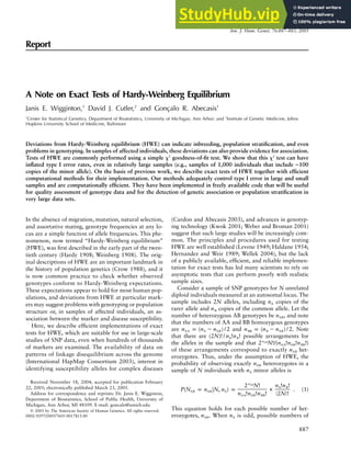 Am. J. Hum. Genet. 76:887–883, 2005
887
Report
A Note on Exact Tests of Hardy-Weinberg Equilibrium
Janis E. Wigginton,1
David J. Cutler,2
and Gonçalo R. Abecasis1
1
Center for Statistical Genetics, Department of Biostatistics, University of Michigan, Ann Arbor; and 2
Institute of Genetic Medicine, Johns
Hopkins University School of Medicine, Baltimore
Deviations from Hardy-Weinberg equilibrium (HWE) can indicate inbreeding, population stratification, and even
problems in genotyping. In samples of affected individuals, these deviations can also provide evidence for association.
Tests of HWE are commonly performed using a simple x2
goodness-of-fit test. We show that this x2
test can have
inflated type I error rates, even in relatively large samples (e.g., samples of 1,000 individuals that include ∼100
copies of the minor allele). On the basis of previous work, we describe exact tests of HWE together with efficient
computational methods for their implementation. Our methods adequately control type I error in large and small
samples and are computationally efficient. They have been implemented in freely available code that will be useful
for quality assessment of genotype data and for the detection of genetic association or population stratification in
very large data sets.
In the absence of migration, mutation, natural selection,
and assortative mating, genotype frequencies at any lo-
cus are a simple function of allele frequencies. This phe-
nomenon, now termed “Hardy-Weinberg equilibrium”
(HWE), was first described in the early part of the twen-
tieth century (Hardy 1908; Weinberg 1908). The orig-
inal descriptions of HWE are an important landmark in
the history of population genetics (Crow 1988), and it
is now common practice to check whether observed
genotypes conform to Hardy-Weinberg expectations.
These expectations appear to hold for most human pop-
ulations, and deviations from HWE at particular mark-
ers may suggest problems with genotyping or population
structure or, in samples of affected individuals, an as-
sociation between the marker and disease susceptibility.
Here, we describe efficient implementations of exact
tests for HWE, which are suitable for use in large-scale
studies of SNP data, even when hundreds of thousands
of markers are examined. The availability of data on
patterns of linkage disequilibrium across the genome
(International HapMap Consortium 2003), interest in
identifying susceptibility alleles for complex diseases
Received November 18, 2004; accepted for publication February
22, 2005; electronically published March 23, 2005.
Address for correspondence and reprints: Dr. Janis E. Wigginton,
Department of Biostatistics, School of Public Health, University of
Michigan, Ann Arbor, MI 48109. E-mail: goncalo@umich.edu
䉷 2005 by The American Society of Human Genetics. All rights reserved.
0002-9297/2005/7605-0017$15.00
(Cardon and Abecasis 2003), and advances in genotyp-
ing technology (Kwok 2001; Weber and Broman 2001)
suggest that such large studies will be increasingly com-
mon. The principles and procedures used for testing
HWE are well established (Levene 1949; Haldane 1954;
Hernandez and Weir 1989; Wellek 2004), but the lack
of a publicly available, efficient, and reliable implemen-
tation for exact tests has led many scientists to rely on
asymptotic tests that can perform poorly with realistic
sample sizes.
Consider a sample of SNP genotypes for N unrelated
diploid individuals measured at an autosomal locus. The
sample includes 2N alleles, including copies of the
nA
rarer allele and copies of the common allele. Let the
nB
number of heterozygous AB genotypes be , and note
nAB
that the numbers of AA and BB homozygous genotypes
are and . Note
n p (n ⫺ n ) / 2 n p (n ⫺ n ) / 2
AA A AB BB B AB
that there are possible arrangements for
(2N)! / n !n !
A B
the alleles in the sample and that nAB
2 N!/(n !n !n !)
AA AB BB
of these arrangements correspond to exactly het-
nAB
erozygotes. Thus, under the assumption of HWE, the
probability of observing exactly heterozygotes in a
nAB
sample of N individuals with minor alleles is
nA
nAB
2 N! n !n !
A B
P(N p n FN, n ) p # . (1)
AB AB A
( )
n !n !n ! 2N !
AA AB BB
This equation holds for each possible number of het-
erozygotes, . When is odd, possible numbers of
n n
AB A
 