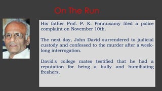 On The Run
His father Prof. P. K. Ponnusamy filed a police
complaint on November 10th.
The next day, John David surrendered to judicial
custody and confessed to the murder after a week-
long interrogation.
David's college mates testified that he had a
reputation for being a bully and humiliating
freshers.
 