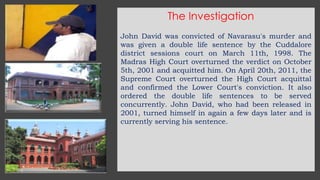 The Investigation
John David was convicted of Navarasu's murder and
was given a double life sentence by the Cuddalore
district sessions court on March 11th, 1998. The
Madras High Court overturned the verdict on October
5th, 2001 and acquitted him. On April 20th, 2011, the
Supreme Court overturned the High Court acquittal
and confirmed the Lower Court's conviction. It also
ordered the double life sentences to be served
concurrently. John David, who had been released in
2001, turned himself in again a few days later and is
currently serving his sentence.
 