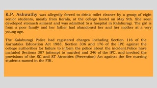 K.P. Ashwathy was allegedly forced to drink toilet cleaner by a group of eight
senior students, mostly from Kerala, at the college hostel on May 9th. She soon
developed stomach ailment and was admitted to a hospital in Kalaburagi. The girl is
from a poor family and her father had abandoned her and her mother at a very
young age.
The Kalaburagi Police had registered charges including Section 116 of the
Karnataka Education Act 1983, Section 336 and 176 of the IPC against the
college authorities for failure to inform the police about the incident.Police have
included Sections 307 (attempt to murder) and 346 of the IPC, and invoked the
provisions of the SC and ST Atrocities (Prevention) Act against the five nursing
students named in the FIR.
 