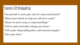 Types Of Ragging
“Go and talk to some girl, ask her name and branch.”
“Shave your beard on only one side for a week.”
“Dance on some song, or sing something.”
“Tell us some innovative slangs you know.”
“Tell a joke. Keep telling jokes until someone laughs.”
“Give your intro.”
 