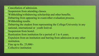  Cancellation of admission.
 Suspension from attending classes.
 Withholding/withdrawing scholarship and other benefits.
 Debarring from appearing in exam/other evaluation process.
 Withholding results.
 Debarring the student from representing the College/University in any
national, international or youth festival.
 Suspension from hostel.
 Rustication from institution for a period of 1 to 4 years.
 Expulsion from an institution and barring from admission in any other
institution.
 Fine up to Rs. 25,000/-
 Collective institution
 