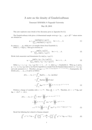A note on the density of Gumbel-softmax
Tomonari MASADA @ Nagasaki University
May 29, 2019
This note explicates some details of the discussion given in Appendix B of [1].
The Gumbel-softmax trick gives a k-dimensional sample vector y = (y1, . . . , yk) ∈ ∆k−1
whose entries
are obtained as
yi =
exp((log(πi) + gi)/τ)
k
j=1 exp((log(πj) + gj)/τ)
for i = 1, . . . , k, (1)
by using g1, . . . , gk, which are i.i.d samples drawn from Gumbel(0, 1).
Deﬁne xi = log(πi). Then y is rewritten as
yi =
exp((xi + gi)/τ)
k
j=1 exp((xj + gj)/τ)
for i = 1, . . . , k, (2)
Divide both numerator and denominator by exp((xk + gk)/τ).
yi =
exp((xi + gi − (xk + gk))/τ)
k
j=1 exp((xj + gj − (xk + gk))/τ)
for i = 1, . . . , k, (3)
Deﬁne ui = xi + gi − (xk + gk) for i = 1, . . . , k − 1, where gi ∼ Gumbel(0, 1). When gk is given,
gi = ui−xi+(xk+gk) and ui can thus be regarded as a sample from the Gumbel whose mean is xi−(xk+gk)
and scale parameter is 1. Therefore, p(ui|gk) = e−{(ui−xi+(xk+gk))+e−(ui−xi+(xk+gk))
}
. Consequently, the
density p(u1, . . . , uk−1) is given as follows:
p(u1, . . . , uk−1) =
∞
−∞
dgkp(u1, . . . , uk−1|gk)p(gk)
=
∞
−∞
dgkp(gk)
k−1
i=1
p(ui|gk)
=
∞
−∞
dgke−gk−e−gk
k−1
i=1
exi−ui−xk−gk−exi−ui−xk−gk
(4)
Perform a change of variables with v = e−gk
. Then dv
dgk
= −e−gk
. Therefore, dv = −e−gk
dgk and
dgk = −dvegk
= −dv/v.
p(u1, . . . , uk−1) =
0
∞
(−dv)e−v
k−1
i=1
vexi−ui−xk−vexi−ui−xk
=
k−1
i=1
exi−ui−xk
∞
0
dve−v
vk−1
k−1
i=1
e−vexi−ui−xk
= e−(k−1)xk
k−1
i=1
exi−ui
∞
0
dvvk−1
e−v(1+e−xk k−1
i=1 (exi−ui ))
(5)
Recall the following fact related to Gamma integral:
∞
0
xz−1
e−ax
dx =
∞
0
y
a
z−1
e−y dy
a
=
1
a
z ∞
0
yz−1
e−y
dy = a−z
Γ(z) (6)
1
 