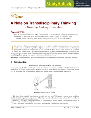 Transdisciplinary Journal of Engineering & Science 1
A Note on Transdisciplinary Thinking
–Meaning Making is an Art–
Raymond T. Yeh
City of Ten Thusand Buddhas, 2001 Talmage Road, Ukiah, CA 95482, Email:raytyeh@gmail.com
Received 17 December, 2020; Revised 30 December, 2020; Accepted 31 December, 2020
Available online 1 January, 2021 at www.atlas-journal.org, doi: 10.22545/2021/00144
T
his article is a follow up on an earlier article1
in an effort to tackle complex problems: be it economic,
social, environmental, etc. by utilizing different examples to explore a transdisciplinary methodological
framework based on an interpretation of how Leonardo da Vinci tackled tough problems in his time.2
The subtitle is a tribute to da Vinci in that he always tried to depict his understandings of nature in art
forms. Our interpretation of da Vinci’s approach is summarized into four words, namely: transcendence,
possibility, leveraging, and mastery which we will elaborate below.
Keywords: Transdisciplinary, self-limiting assumption, transcendence, possibility, leveraging, mastery.
1 Introduction
Disciplinary thinking is often self-limiting
Many years ago, I did a workshop for some 50 corporate managers in which I asked them to draw a
self-portrait on a large piece of paper. We then had an art show of these self-portraits. Afterwards, about
85% of the people also identified with one portrait during our art show as shown in Figure 1.
Figure 1: Person tied to a post.
The above figure basically says that the person is tied to a post. Well, almost everyone in the workshop
identified with this picture though tied to different posts such as family, location, job etc. Each such factor
1Raymond T. Yeh, (2019). Towards a Framework for Transdisciplinary problem solving. Transdisciplinary Journal of
Engineering & Science, Vol. 10, pp. 26-34.
2Fritjof Capra,(2013). Learning From LEONARDO. Berrett-Koehler Publishers, Inc. San Francisco.
ISSN: 1949-0569 online Vol. 12, pp. 1-13, 2021
 