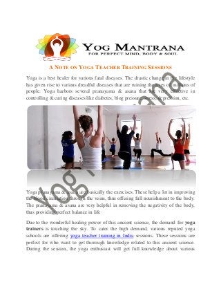 A NOTE ON YOGA TEACHER TRAINING SESSIONS
Yoga is a best healer for various fatal diseases. The drastic change in the lifestyle
has given rise to various dreadful diseases that are ruining the lives of millions of
people. Yoga harbors several pranayama & asana that are very effective in
controlling & curing diseases like diabetes, blog pressure, stress, depression, etc.
Yoga pranayama & asana are basically the exercises. These help a lot in improving
the blood circulation through the veins, thus offering full nourishment to the body.
The pranayama & asana are very helpful in removing the negativity of the body,
thus providing perfect balance in life
Due to the wonderful healing power of this ancient science, the demand for yoga
trainers is touching the sky. To cater the high demand, various reputed yoga
schools are offering yoga teacher training in India sessions. These sessions are
perfect for who want to get thorough knowledge related to this ancient science.
During the session, the yoga enthusiast will get full knowledge about various
 