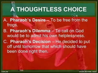   A THOUGHTLESS CHOICE   A.  Pharaoh’s Desire  – To be free from the frogs. B.  Pharaoh’s Dilemma  – To call on God would be to admit his own helplessness. C.  Pharaoh’s Decision  – He decided to put off until tomorrow that which should have been done right then. 