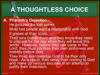   A THOUGHTLESS CHOICE   Pharaoh’s Depiction  –  He pictures the lost sinner.   Most lost people want a relationship with God.  It gnaws at their souls.  Their sins bother them and they know they need to prepare for the day when they will leave this world.  However, before they can come to the Lord, they must confess their own sinfulness and inability before God.  They must acknowledge God to be their only hope.  As a result, they delay their coming to God and make up various excuses in an attempt to justify their indecision. 