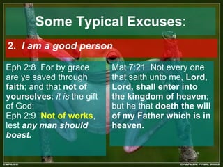 Some Typical Excuses : 2.  I am a good person   Eph 2:8  For by grace are ye saved through  faith ; and that  not of yourselves :  it is  the gift of God:  Eph 2:9  Not of works , lest  any man should boast.   Mat 7:21  Not every one that saith unto me,  Lord, Lord, shall enter into the kingdom of heaven ; but he that  doeth the will of my Father which is in heaven.   