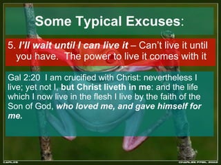 Some Typical Excuses : 5.  I’ll wait until I can live it  – Can’t live it until you have.  The power to live it comes with it Gal 2:20  I am crucified with Christ: nevertheless I live; yet not I,  but Christ liveth in me : and the life which I now live in the flesh I live by the faith of the Son of God,  who loved me, and gave himself for me.  