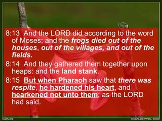 8:13  And the LORD did according to the word of Moses; and the  frogs died out of the houses ,  out of the villages, and out of the fields.  8:14  And they gathered them together upon heaps: and the  land stank .  8:15  But when Pharaoh  saw that  there was respite ,  he hardened his heart , and  hearkened not unto them ; as the LORD had said.  