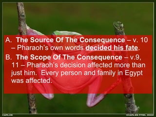 A.  The Source Of The Consequence  – v. 10 – Pharaoh’s own words  decided his fate . B.  The Scope Of The Consequence  – v.9, 11 – Pharaoh’s decision affected more than just him.  Every person and family in Egypt was affected. 