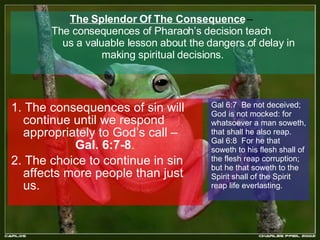 The Splendor Of The Consequence  –  The consequences of Pharaoh’s decision teach  us a valuable lesson about the dangers of delay in making spiritual decisions. 1. The consequences of sin will continue until we respond appropriately to God’s call –  Gal. 6:7-8 . 2. The choice to continue in sin affects more people than just us. Gal 6:7  Be not deceived; God is not mocked: for whatsoever a man soweth, that shall he also reap.  Gal 6:8  For he that soweth to his flesh shall of the flesh reap corruption; but he that soweth to the  Spirit shall of the Spirit reap life everlasting.  