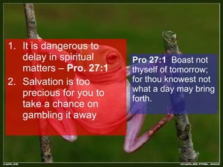 It is dangerous to delay in spiritual matters –  Pro. 27:1 Salvation is too precious for you to take a chance on gambling it away Pro 27:1   Boast not thyself of tomorrow; for thou knowest not what a day may bring forth.  