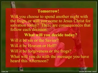 Tomorrow!  Will you choose to spend another night with the frogs, or will you come to Jesus Christ for salvation today?  There are consequences that follow each decision. What will you decide today?  Will it be sin or the Savior?  Will it be Heaven or Hell?  Will it be forgiveness or the frogs?  What will you do with the message you have heard this Afternoon? 