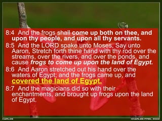 8:4  And the frogs shall  come up both on thee, and upon thy people, and upon all thy servants.  8:5  And the LORD spake unto Moses, Say unto Aaron, Stretch forth thine hand with thy rod over the streams, over the rivers, and over the ponds, and cause  frogs to come up upon the land of Egypt.  8:6  And Aaron stretched out his hand over the waters of Egypt; and the frogs came up, and  covered the land of Egypt.   8:7  And the magicians did so with their enchantments, and brought up frogs upon the land of Egypt.  